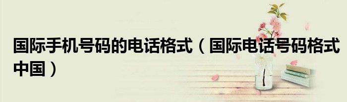 国际手机号码的电话格式（国际电话号码格式中国）