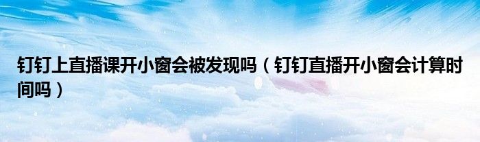 钉钉上直播课开小窗会被发现吗(钉钉直播开小窗会计算时间吗)