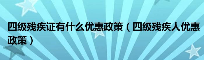 四级残疾证有什么优惠政策（四级残疾人优惠政策）