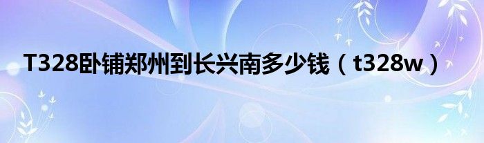 T328卧铺郑州到长兴南多少钱（t328w）