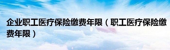 企业职工医疗保险缴费年限（职工医疗保险缴费年限）