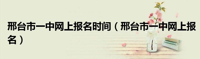邢台市一中网上报名时间（邢台市一中网上报名）