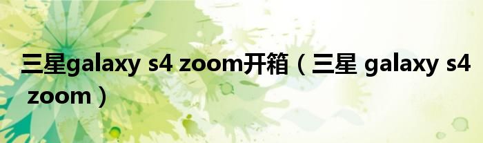 三星galaxy s4 zoom开箱（三星 galaxy s4 zoom）