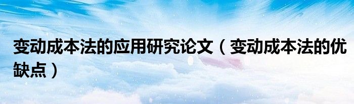变动成本法的应用研究论文（变动成本法的优缺点）