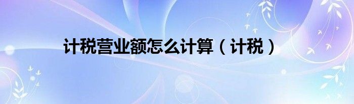 计税营业额怎么计算（计税）