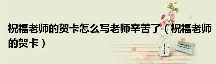 祝福老师的贺卡怎么写老师辛苦了（祝福老师的贺卡）