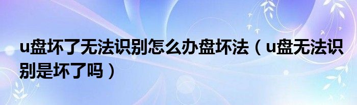 u盘坏了无法识别怎么办盘坏法(u盘无法识别是坏了吗)