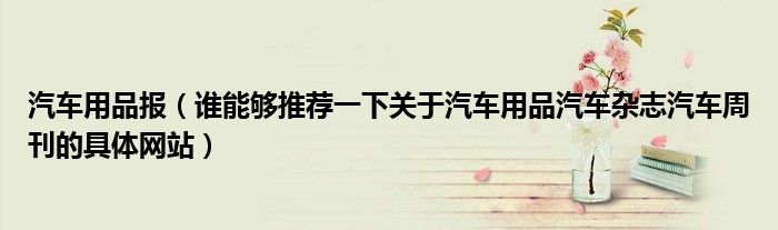 汽车用品报（谁能够推荐一下关于汽车用品汽车杂志汽车周刊的具体网站）