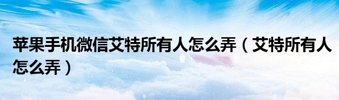 苹果手机微信艾特所有人怎么弄（艾特所有人怎么弄）